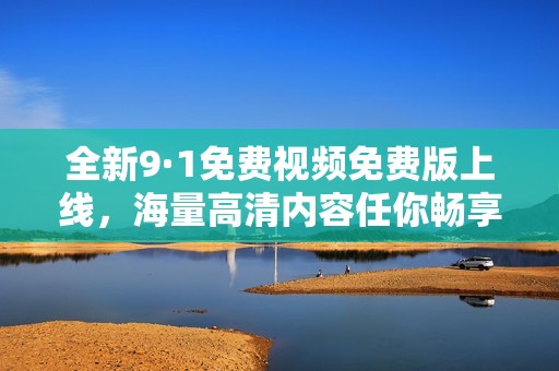 全新9·1免费视频免费版上线，海量高清内容任你畅享！
