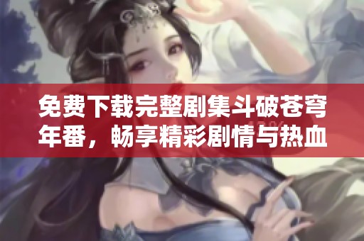 免费下载完整剧集斗破苍穹年番，畅享精彩剧情与热血战斗