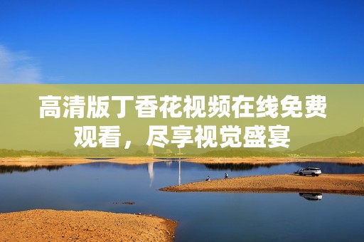 高清版丁香花视频在线免费观看，尽享视觉盛宴
