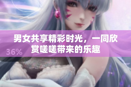 男女共享精彩时光，一同欣赏嗟嗟带来的乐趣