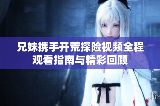 兄妹携手开荒探险视频全程观看指南与精彩回顾