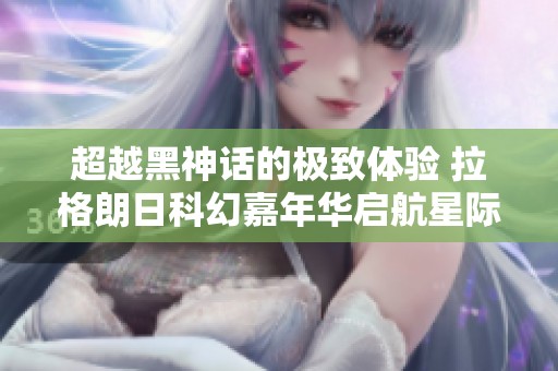 超越黑神话的极致体验 拉格朗日科幻嘉年华启航星际盛宴新篇章