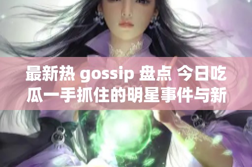 最新热 gossip 盘点 今日吃瓜一手抓住的明星事件与新闻