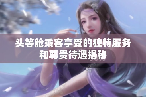 头等舱乘客享受的独特服务和尊贵待遇揭秘
