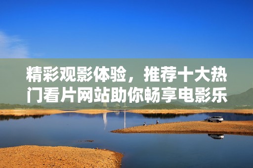 精彩观影体验，推荐十大热门看片网站助你畅享电影乐趣