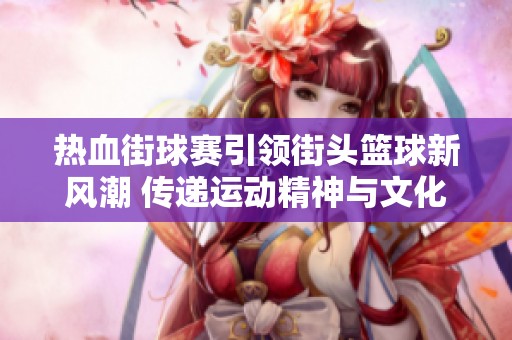 热血街球赛引领街头篮球新风潮 传递运动精神与文化价值