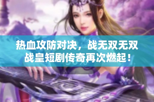 热血攻防对决，战无双无双战皇短剧传奇再次燃起！