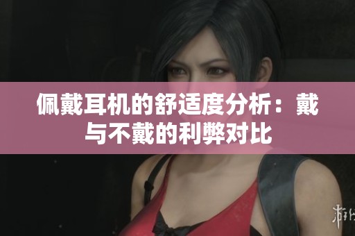佩戴耳机的舒适度分析：戴与不戴的利弊对比