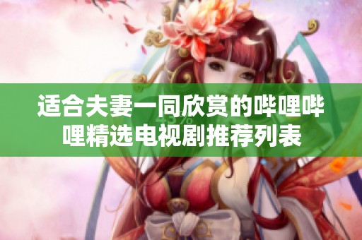 适合夫妻一同欣赏的哔哩哔哩精选电视剧推荐列表