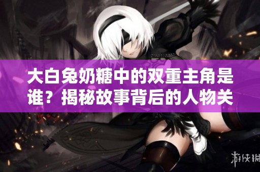 大白兔奶糖中的双重主角是谁？揭秘故事背后的人物关系