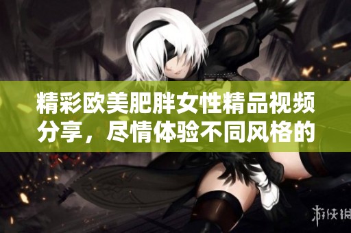 精彩欧美肥胖女性精品视频分享，尽情体验不同风格的魅力