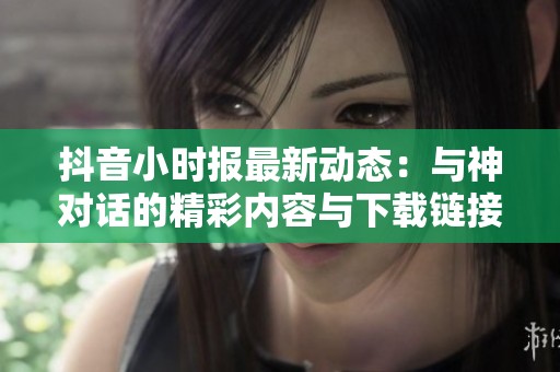 抖音小时报最新动态：与神对话的精彩内容与下载链接分享