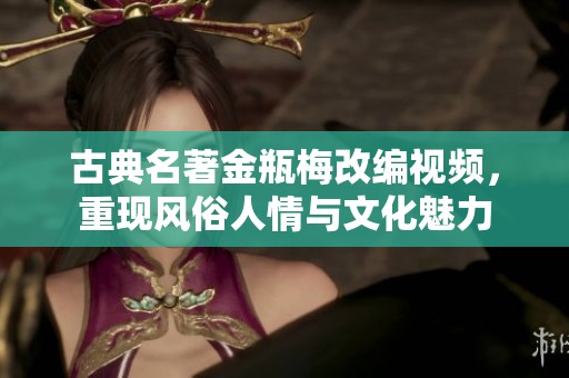 古典名著金瓶梅改编视频，重现风俗人情与文化魅力