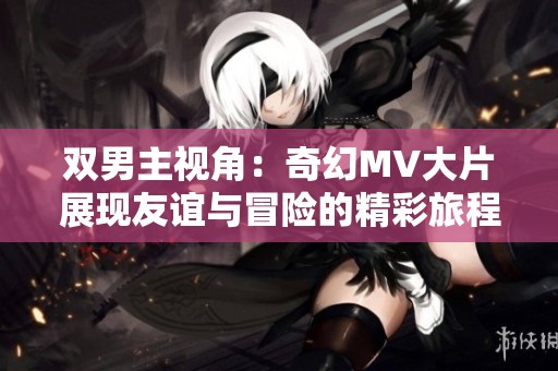 双男主视角：奇幻MV大片展现友谊与冒险的精彩旅程