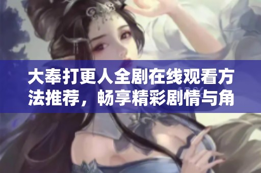 大奉打更人全剧在线观看方法推荐，畅享精彩剧情与角色互动