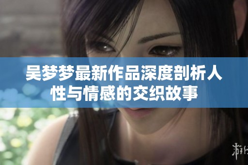 吴梦梦最新作品深度剖析人性与情感的交织故事