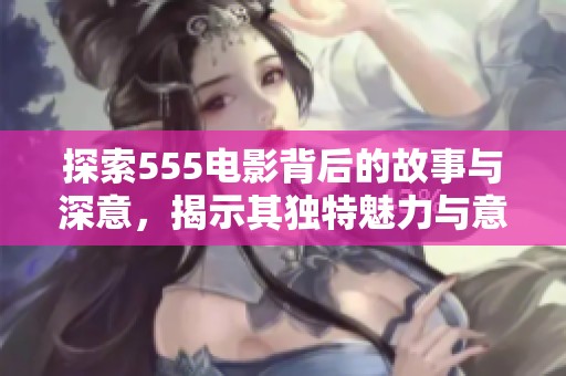 探索555电影背后的故事与深意，揭示其独特魅力与意义