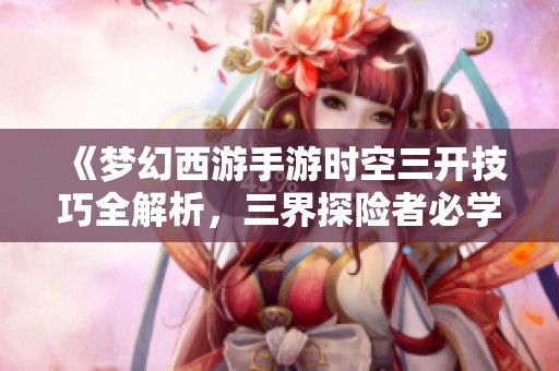 《梦幻西游手游时空三开技巧全解析，三界探险者必学宝典》