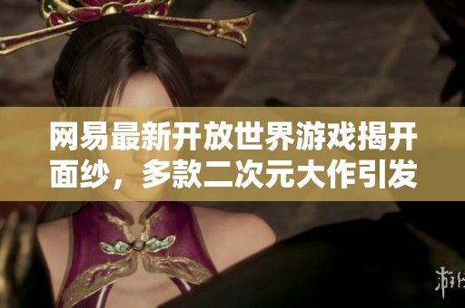网易最新开放世界游戏揭开面纱，多款二次元大作引发玩家热议！