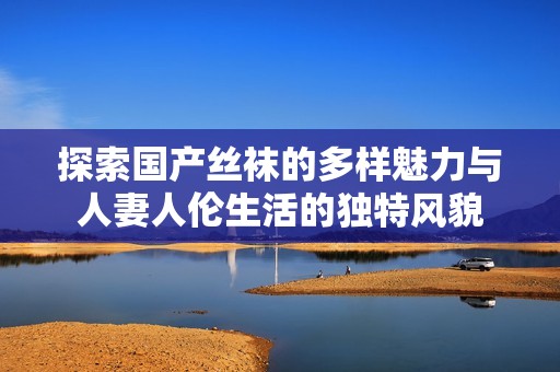 探索国产丝袜的多样魅力与人妻人伦生活的独特风貌