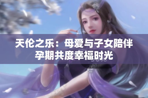 天伦之乐：母爱与子女陪伴孕期共度幸福时光