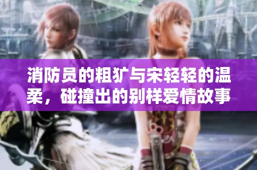 消防员的粗犷与宋轻轻的温柔，碰撞出的别样爱情故事
