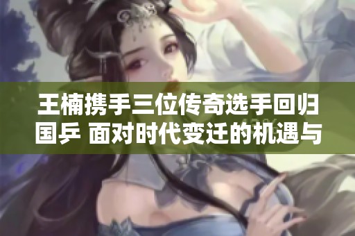 王楠携手三位传奇选手回归国乒 面对时代变迁的机遇与挑战