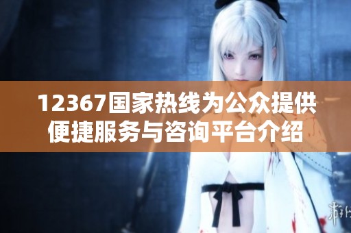 12367国家热线为公众提供便捷服务与咨询平台介绍