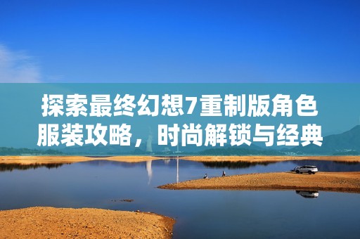 探索最终幻想7重制版角色服装攻略，时尚解锁与经典重塑之旅