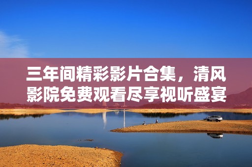 三年间精彩影片合集，清风影院免费观看尽享视听盛宴
