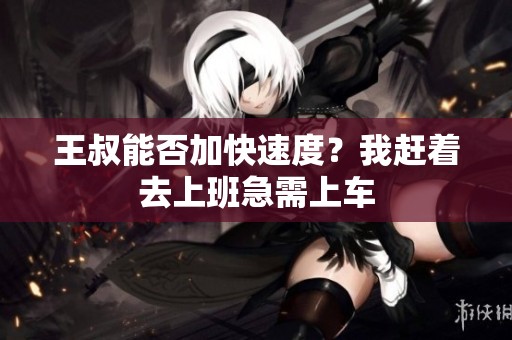 王叔能否加快速度？我赶着去上班急需上车