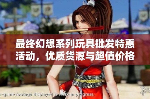 最终幻想系列玩具批发特惠活动，优质货源与超值价格等你来选