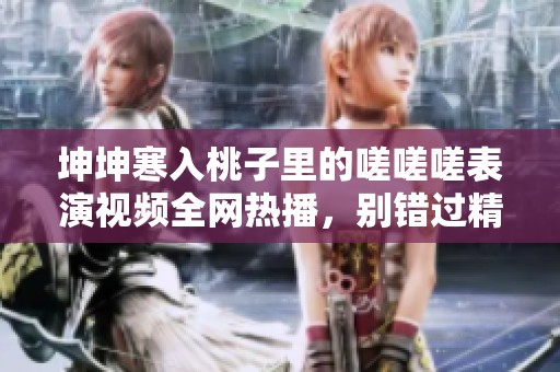 坤坤寒入桃子里的嗟嗟嗟表演视频全网热播，别错过精彩瞬间！