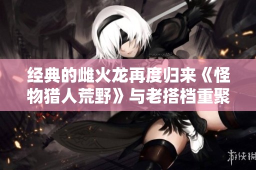 经典的雌火龙再度归来《怪物猎人荒野》与老搭档重聚一堂！