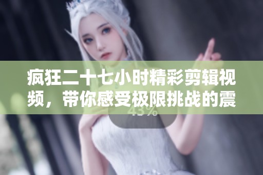 疯狂二十七小时精彩剪辑视频，带你感受极限挑战的震撼与刺激