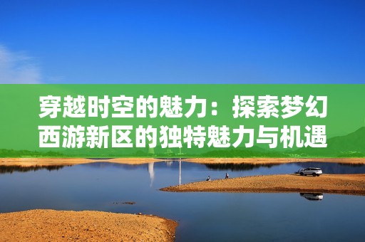 穿越时空的魅力：探索梦幻西游新区的独特魅力与机遇