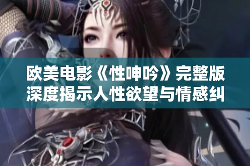 欧美电影《性呻吟》完整版深度揭示人性欲望与情感纠葛的暗面