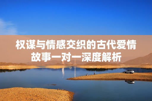 权谋与情感交织的古代爱情故事一对一深度解析