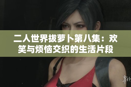 二人世界拔萝卜第八集：欢笑与烦恼交织的生活片段