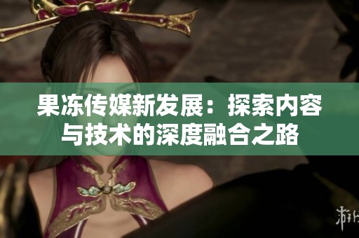 果冻传媒新发展：探索内容与技术的深度融合之路