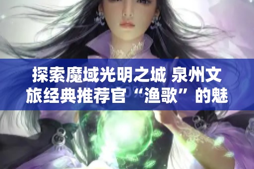 探索魔域光明之城 泉州文旅经典推荐官“渔歌”的魅力之旅