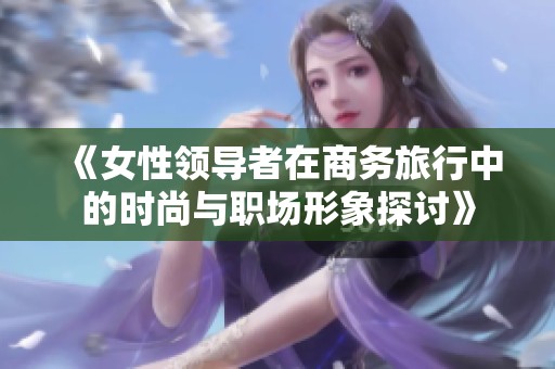 《女性领导者在商务旅行中的时尚与职场形象探讨》