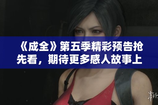 《成全》第五季精彩预告抢先看，期待更多感人故事上线！