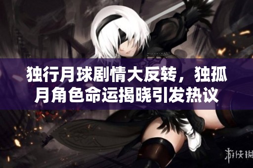 独行月球剧情大反转，独孤月角色命运揭晓引发热议