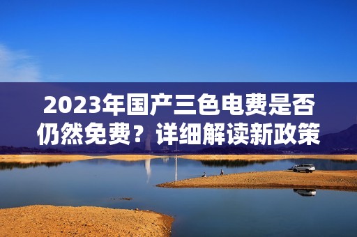 2023年国产三色电费是否仍然免费？详细解读新政策！