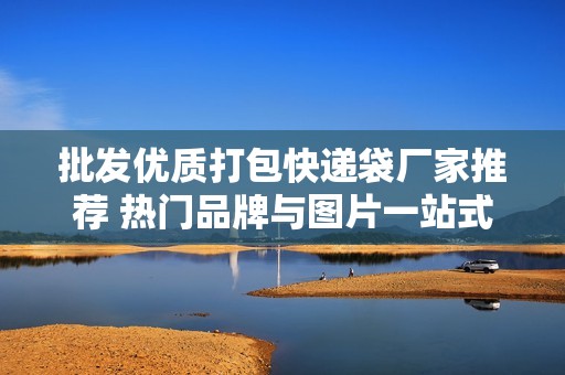 批发优质打包快递袋厂家推荐 热门品牌与图片一站式了解
