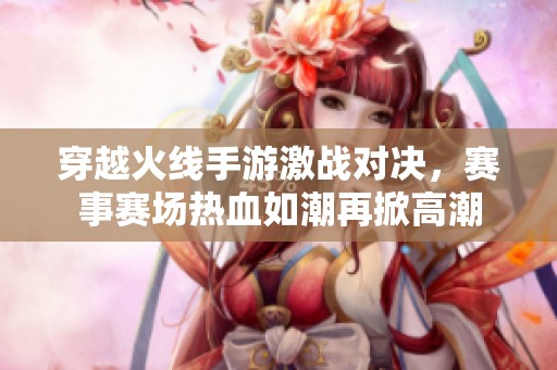 穿越火线手游激战对决，赛事赛场热血如潮再掀高潮
