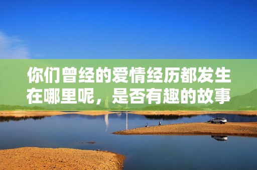 你们曾经的爱情经历都发生在哪里呢，是否有趣的故事分享