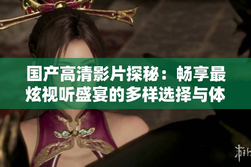 国产高清影片探秘：畅享最炫视听盛宴的多样选择与体验