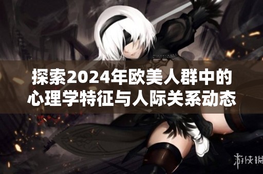 探索2024年欧美人群中的心理学特征与人际关系动态
